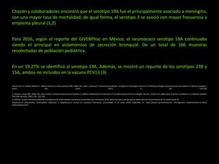 Chacón y colaboradores encontró que el serotipo 19A fue el principalmente asociado a meningitis,
con una mayor tasa de mortalidad; de igual forma, el serotipo 3 se asoció con mayor frecuencia a
empiema pleural (1,2)
Para 2016, según el reporte del GIVEBPVac en México, el neumococo serotipo 19A continuaba
siendo el principal en aislamientos de secreción bronquial. De un total de 166 muestras
recolectadas de población pediátrica.
En un 19.27% se identificó al serotipo 19A. Además, se mostró un repunte de los serotipos 23B y
15A, ambos no incluidos en la vacuna PCV13 (3)
Chacón-Cruz E, Velazco-Mendez Y, Navarro-Álvarez S, Rivas-Landeros RM, Volker ML, Lopez- Espinoza G. Pneumococcal disease: emergence of serotypes 19A and 7F following conjugate pneumococcal vaccination in a Mexican hospital. J
Infect Dev Ctries. 2012; 6 (6): 516-520.
2. Chacón E, Rivas RM, Volker ML. Early trends in invasive pneumococcal disease in children following the introduction of 13-valent pneumococcal conjugate vaccine: results from eight years of active surveillance in a Mexican hospital.
Ther Adv Vaccines. 2014; 2 (6): 155-158.
3. GIVEPac. Grupo Interinstitucional para la vigilancia de enfermedades bacterianas prevenibles por vacunación 2016. Datos por sexo y por grupos de edad sobre las características de los aislamientos de
Streptococcus pneumoniae, Haemophilus influenzae y Staphylococcus aureus en procesos infecciosos. [Consultado el 19 mayo 2018] Disponible en: https://www.insp.mx/lineas-de- investigacion/ medicamentos-en-salud-
publica/sireva.html
 