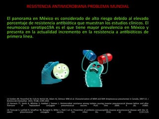 RESISTENCIA ANTIMICROBIANA PROBLEMA MUNDIAL
El panorama en México es considerado de alto riesgo debido al elevado
porcentaje de resistencia antibiótica que muestran los estudios clínicos. El
neumococo serotipo19A es el que tiene mayor prevalencia en México y
presenta en la actualidad incremento en la resistencia a antibióticos de
primera línea.
(1) Golden AR, Rosenthal M, Fultz B, Nichol KA, Adam HJ, Gilmour MW et al. Characterization of MDR and XDR Streptococcus pneumoniae in Canada, 2007-13. J
Antimicrob Chemother. 2015; 70 (8): 2199-2202.
(2) Karnezis TT, Smith A, Whittier S, Haddad J, Saiman L. Antimicrobial resistance among isolates causing invasive pneumococcal disease before and after
licensure of heptavalent conjugate pneumococcal vaccine. PLoS One. 2009; 4 (6): e5965.
(3) Tomczyk S, Lynfield R, Schaffner W, Reingold A, Miller L, Petit S et al. Prevention of antibiotic-nonsusceptible invasive pneumococcal disease with the 13-
valent pneumococcal conjugate vaccine. Clin Infect Dis. 2016; 62 (9): 1119-1125
 