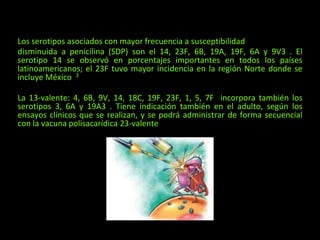 Los serotipos asociados con mayor frecuencia a susceptibilidad
disminuida a penicilina (SDP) son el 14, 23F, 6B, 19A, 19F, 6A y 9V3 . El
serotipo 14 se observó en porcentajes importantes en todos los países
latinoamericanos; el 23F tuvo mayor incidencia en la región Norte donde se
incluye México 3
La 13-valente: 4, 6B, 9V, 14, 18C, 19F, 23F, 1, 5, 7F incorpora también los
serotipos 3, 6A y 19A3 . Tiene indicación también en el adulto, según los
ensayos clínicos que se realizan, y se podrá administrar de forma secuencial
con la vacuna polisacarídica 23-valente
 