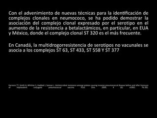 Con el advenimiento de nuevas técnicas para la identificación de
complejos clonales en neumococo, se ha podido demostrar la
asociación del complejo clonal expresado por el serotipo en el
aumento de la resistencia a betalactámicos, en particular, en EUA
y México, donde el complejo clonal ST 320 es el más frecuente.
En Canadá, la multidrogorresistencia de serotipos no vacunales se
asocia a los complejos ST 63, ST 433, ST 558 Y ST 377
Karnezis TT, Smith A, Whittier S, Haddad J, Saiman L. Antimicrobial resistance among isolates causing invasive pneumococcal disease before and after licensure
of heptavalent conjugate pneumococcal vaccine. PLoS One. 2009; 4 (6): e5965. 76-281.
 