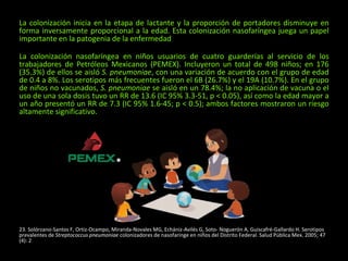 La colonización inicia en la etapa de lactante y la proporción de portadores disminuye en
forma inversamente proporcional a la edad. Esta colonización nasofaríngea juega un papel
importante en la patogenia de la enfermedad
La colonización nasofaríngea en niños usuarios de cuatro guarderías al servicio de los
trabajadores de Petróleos Mexicanos (PEMEX). Incluyeron un total de 498 niños; en 176
(35.3%) de ellos se aisló S. pneumoniae, con una variación de acuerdo con el grupo de edad
de 0.4 a 8%. Los serotipos más frecuentes fueron el 6B (26.7%) y el 19A (10.7%). En el grupo
de niños no vacunados, S. pneumoniae se aisló en un 78.4%; la no aplicación de vacuna o el
uso de una sola dosis tuvo un RR de 13.6 (IC 95% 3.3-51, p < 0.05), así como la edad mayor a
un año presentó un RR de 7.3 (IC 95% 1.6-45; p < 0.5); ambos factores mostraron un riesgo
altamente significativo.
23. Solórzano-Santos F, Ortiz-Ocampo, Miranda-Novales MG, Echániz-Avilés G, Soto- Noguerón A, Guiscafré-Gallardo H. Serotipos
prevalentes de Streptococcus pneumoniae colonizadores de nasofaringe en niños del Distrito Federal. Salud Pública Mex. 2005; 47
(4): 2
 