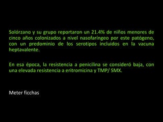Solórzano y su grupo reportaron un 21.4% de niños menores de
cinco años colonizados a nivel nasofaríngeo por este patógeno,
con un predominio de los serotipos incluidos en la vacuna
heptavalente.
En esa época, la resistencia a penicilina se consideró baja, con
una elevada resistencia a eritromicina y TMP/ SMX.
Meter ficchas
 