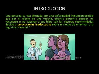 INTRODUCCION
Una persona se vea afectada por una enfermedad inmunoprevenible
que por el efecto de una vacuna, algunas personas deciden no
vacunarse o no vacunar a sus hijos con las vacunas recomendadas
debido a percepciones inadecuadas sobre el riesgo de enfermar o la
seguridad vacunal 1,2
1. Dominguez A Astrayc J, Castilla J, Godoy p. Y cols Falsas creencias sobre las vacunas Aten Primaria. 2019; 51(1): 40---46
2. Siddiqui M, Salmon DA, Omer SB. Epidemiology of vaccine hesitancy in the United States. Hum Vaccin Immunother. 2013; 9: 2643—8
 