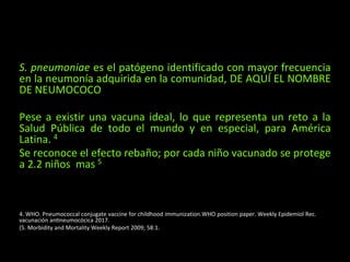 S. pneumoniae es el patógeno identificado con mayor frecuencia
en la neumonía adquirida en la comunidad, DE AQUÍ EL NOMBRE
DE NEUMOCOCO
Pese a existir una vacuna ideal, lo que representa un reto a la
Salud Pública de todo el mundo y en especial, para América
Latina. 4
Se reconoce el efecto rebaño; por cada niño vacunado se protege
a 2.2 niños mas 5
4. WHO. Pneumococcal conjugate vaccine for childhood immunization.WHO position paper. Weekly Epidemiol Rec.
vacunación antineumocócica 2017.
(5. Morbidity and Mortality Weekly Report 2009; 58:1.
 