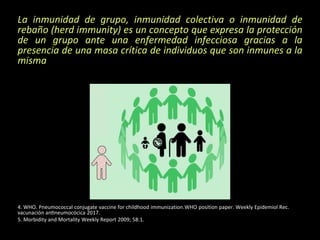 La inmunidad de grupo, inmunidad colectiva o inmunidad de
rebaño (herd immunity) es un concepto que expresa la protección
de un grupo ante una enfermedad infecciosa gracias a la
presencia de una masa crítica de individuos que son inmunes a la
misma
4. WHO. Pneumococcal conjugate vaccine for childhood immunization.WHO position paper. Weekly Epidemiol Rec.
vacunación antineumocócica 2017.
5. Morbidity and Mortality Weekly Report 2009; 58:1.
 