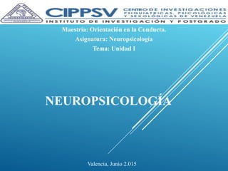 NEUROPSICOLOGÍA
Maestría: Orientación en la Conducta.
Asignatura: Neuropsicología
Tema: Unidad I
Valencia, Junio 2.015
 