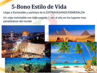 5-Bono Estilo de Vida
Llega a Esmeralda y participa de la ESTRAVAGANZA ESMERALDA
Un viaje inolvidable con todo pagado 1 vez al año en los lugares mas
paradisiacos del mundo
 
