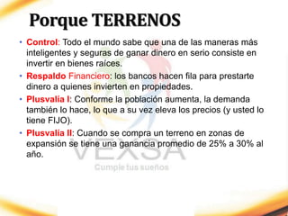 Porque TERRENOS
• Control: Todo el mundo sabe que una de las maneras más
inteligentes y seguras de ganar dinero en serio consiste en
invertir en bienes raíces.
• Respaldo Financiero: los bancos hacen fila para prestarte
dinero a quienes invierten en propiedades.
• Plusvalía I: Conforme la población aumenta, la demanda
también lo hace, lo que a su vez eleva los precios (y usted lo
tiene FIJO).
• Plusvalía II: Cuando se compra un terreno en zonas de
expansión se tiene una ganancia promedio de 25% a 30% al
año.
 