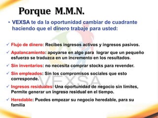 • VEXSA te da la oportunidad cambiar de cuadrante
haciendo que el dinero trabaje para usted:
 Flujo de dinero: Recibes ingresos activos y ingresos pasivos.
 Apalancamiento: apoyarse en algo para lograr que un pequeño
esfuerzo se traduzca en un incremento en los resultados.
 Sin inventarios: no necesita comprar stocks para revender.
 Sin empleados: Sin los compromisos sociales que esto
corresponde.
 Ingresos residuales: Una oportunidad de negocio sin límites,
Permite generar un ingreso residual en el tiempo.
 Heredable: Puedes empezar su negocio heredable, para su
familia
Porque M.M.N.
 
