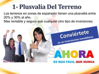 1- Plusvalía Del Terreno
Los terrenos en zonas de expansión tienen una plusvalía entre
20% y 30% al año.
Mas rentable y segura que cualquier otro tipo de inversiones.
AHORA
ES MAS FÁCIL QUE NUNCA
 