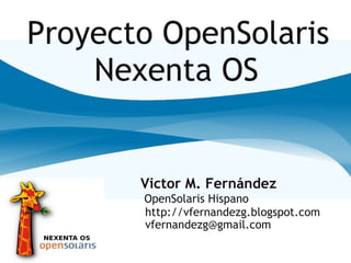Proyecto OpenSolaris
    Nexenta OS


       Victor M. Fernández
       OpenSolaris Hispano
       http://vfernandezg.blogspot.com
       vfernandezg@gmail.com
 