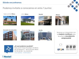 Dónde encontrarnos
Podemos invitarte a conocernos en estos 7 puntos:
Tenemos un compromiso con
la mejora continua para
Alcanzar la excelencia
empresarial
¿En qué podemos ayudarte?
Sede central: Parque Tecnológico de Bizkaia
Edif. 207 Bloque B 1º - 48170 Zamudio, Bizkaia
Tel: 902 540 430 – Fax: 944 035 550
www.nextel.es · info@nextel.es
México
 