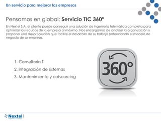 Un servicio para mejorar las empresas
Pensamos en global: Servicio TIC 360º
En Nextel S.A. el cliente puede conseguir una solución de ingeniería telemática completa para
optimizar los recursos de la empresa al máximo. Nos encargarnos de analizar la organización y
proponer una mejor solución que facilite el desarrollo de su trabajo potenciando el modelo de
negocio de su empresa.
1. Consultoría TI
2. Integración de sistemas
3. Mantenimiento y outsourcing
 