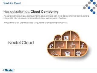 Servicios Cloud
Nos adaptamos: Cloud Computing
Proporcionamos soluciones cloud, tanto para la migración total de los sistemas como para la
integración de los mismos a otras alternativas más seguras y flexibles.
Asesoramos a los clientes con la “Seguridad” como máximo objetivo.
Nextel Cloud
 