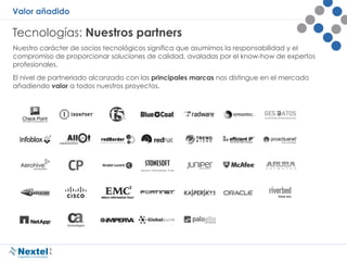 Valor añadido
Tecnologías: Nuestros partners
Nuestro carácter de socios tecnológicos significa que asumimos la responsabilidad y el
compromiso de proporcionar soluciones de calidad, avaladas por el know-how de expertos
profesionales.
El nivel de partneriado alcanzado con las principales marcas nos distingue en el mercado
añadiendo valor a todos nuestros proyectos.
 