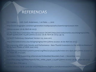 [1] J Gaisler… – Intl. Conf. Andersson, J on Data …, 2010
http://www.engpaper.com/next-generation-multipurpose%c2%a0microprocessor.htm
(último acceso: 26 de Abril de 2013).
[2] The ESA Next Generation Microprocessor (NGMP) http://microelectronics.esa.int/ngmp/LEON4-
NGMP-QUADLION-1-6.pdf (último acceso: 26 de Abril de 2013). pp 14.
[3] NGFP Preliminary Datasheet Version 1.6, June 2012
http://microelectronics.esa.int/ngmp/ngmp.htm (último acceso: 26 de Abril de 2013).
[4] Improving ARM Code Density and Performance - New Thumb Extensions to the ARM Architecture”
by. Richard Phelan of ARM June 2003
http://emsig.embedded-systems-portal.org/files/7313/5332/3582/wese-2012-dyer.pdf (último acceso: 30
de mayo de 2013) pp5
[5] System JTAG Supporting eXternal and Embedded Boundary Scan - 1 November 2005
http://files.sjtag.org/WhitePaper/SJTAG_white_paper_0.4.pdf (último acceso: 30 de mayo de 2013)
[6] RIFF Box JTAG pp1-3
(último acceso: 29 de junio de 2013) http://www.jtagbox.com/downloads/RIFFJTAG_UsersManual.pdf
 