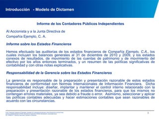 Introducción   - Modelo de DictamenInforme de los Contadores Públicos IndependientesAl Accionista y a la Junta Directiva deCompañía Ejemplo, C. A.Informe sobre los Estados FinancierosHemos efectuado las auditorías de los estados financieros de Compañía Ejemplo, C.A., los cuales incluyen los balances generales al 31 de diciembre de 2010 y 2009, y los estados conexos de resultados, de movimiento de las cuentas de patrimonio y de movimiento del efectivo por los años entonces terminados, y un resumen de las políticas significativas de contabilidad y con otras notas explicativas. Responsabilidad de la Gerencia sobre los Estados FinancierosLa gerencia es responsable de la preparación y presentación razonable de estos estados financieros de conformidad con Normas Internacionales de Información Financiera.  Dicha responsabilidad incluye: diseñar, implantar y mantener el control interno relacionado con la preparación y presentación razonable de los estados financieros, para que los mismos no contengan errores materiales, ya sea debido a fraude o error.  Asimismo, seleccionar y aplicar las políticas contables adecuadas y hacer estimaciones contables que sean razonables de acuerdo con las circunstancias.2