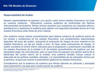 NIA 700 Modelo de DictamenResponsabilidad del AuditorNuestra responsabilidad es expresar una opinión sobre dichos estados financieros con base en nuestras auditorías.  Efectuamos nuestras auditorías de conformidad con Normas Internacionales de Auditoría. Dichas normas requieren que cumplamos con requisitos éticos y planifiquemos y realicemos la auditoría para obtener una seguridad razonable acerca de si los estados financieros están libres de error material.Una auditoría incluye realizar procedimientos para obtener evidencia de auditoría acerca de los montos y revelaciones en los estados financieros. Los procedimientos seleccionados dependen del juicio del auditor, incluyendo la evaluación de riesgos de error material en los estados financieros, ya sea por fraude o error. Al hacer estas evaluaciones de riesgos, el auditor considera el control interno relevante para la preparación y presentación razonable de los estados financieros de la entidad a fin de diseñar procedimientos de auditoría que son apropiados según las circunstancias, pero no para fines de expresar una opinión acerca de la efectividad del control interno de la entidad. Una auditoría también incluye evaluar lo adecuado de las políticas contables utilizadas y la razonabilidad de los estimados hechos por la gerencia, al igual que evaluar la presentación global de los estados financieros.Consideramos que la evidencia de auditoría que hemos obtenido es suficiente y apropiada para proporcionar una base para nuestra opinión de auditoría.3