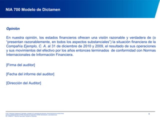 NIA 700 Modelo de DictamenOpiniónEn nuestra opinión, los estados financieros ofrecen una visión razonable y verdadera de (o “presentan razonablemente, en todos los aspectos substanciales”) la situación financiera de la Compañía Ejemplo, C. A. al 31 de diciembre de 2010 y 2009, el resultado de sus operaciones y sus movimientos del efectivo por los años entonces terminados  de conformidad con Normas  Internacionales de Información Financiera.[Firma del auditor][Fecha del informe del auditor][Dirección del Auditor]4
