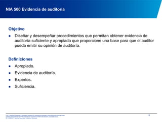 6NIA 500 Evidencia de auditoríaObjetivoDiseñar y desempeñar procedimientos que permitan obtener evidencia de auditoría suficiente y apropiada que proporcione una base para que el auditor pueda emitir su opinión de auditoría.DefinicionesApropiado.
