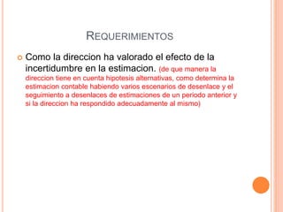 REQUERIMIENTOS
 Como la direccion ha valorado el efecto de la
incertidumbre en la estimacion. (de que manera la
direccion tiene en cuenta hipotesis alternativas, como determina la
estimacion contable habiendo varios escenarios de desenlace y el
seguimiento a desenlaces de estimaciones de un periodo anterior y
si la direccion ha respondido adecuadamente al mismo)
 