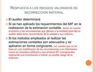 RESPUESTA A LOS RIESGOS VALORADOS DE
INCORRECCION MATERIAL
 El auditor determinará:
 Si se han aplicado los requerimientos del MIF en la
realizacion de la estimacion contable. (tener en cuenta
el entorno y las circunstancias que afecten a la entidad) para ello el
auditor debe tener conocimiento de la entidad y suu entorno.
 Si los metodos empleados al realizar las
estimaciones contables son adecuados y se
aplicaron en forma congruente. (un cambio que no se
base en una modificacion de las circunstancias o en informacion
nueva se considera arbitrario y eso produce EF incongruentes
originando una incorreccion o indicar un posible sesgo de la
direccion.
 