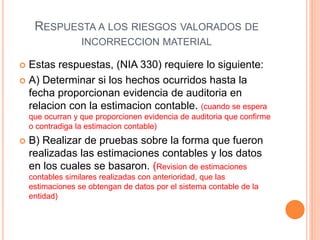 RESPUESTA A LOS RIESGOS VALORADOS DE
INCORRECCION MATERIAL
 Estas respuestas, (NIA 330) requiere lo siguiente:
 A) Determinar si los hechos ocurridos hasta la
fecha proporcionan evidencia de auditoria en
relacion con la estimacion contable. (cuando se espera
que ocurran y que proporcionen evidencia de auditoria que confirme
o contradiga la estimacion contable)
 B) Realizar de pruebas sobre la forma que fueron
realizadas las estimaciones contables y los datos
en los cuales se basaron. (Revision de estimaciones
contables similares realizadas con anterioridad, que las
estimaciones se obtengan de datos por el sistema contable de la
entidad)
 