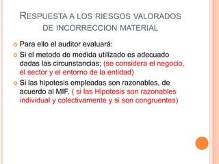 RESPUESTA A LOS RIESGOS VALORADOS
DE INCORRECCION MATERIAL
 Para ello el auditor evaluará:
 Si el metodo de medida utilizado es adecuado
dadas las circunstancias; (se considera el negocio,
el sector y el entorno de la entidad)
 Si las hipotesis empleadas son razonables, de
acuerdo al MIF. ( si las Hipotesis son razonables
individual y colectivamente y si son congruentes)
 
