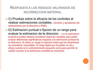 RESPUESTA A LOS RIESGOS VALORADOS DE
INCORRECCION MATERIAL
 C) Pruebas sobre la eficacia de los controles al
realizar estimaciones contables. (revision y aprobacion de
estimaciones por la direccion y RGE).
 D) Estimacion puntual o fijacion de un rango para
evaluar la estimacion de la direccion. ( en la estimacion
puntual el auditor deberá considerar todas las variables para poder
evaluar diferencias significativas respecto a la estimacion puntual de
la direccion). Si utiliza un rango lo reducirá hasta que los desenlaces
se consideren razonables. El rango fijado por el auditor es util y
eficaz cuando es lo suficientemente pequeño como para permitir al
auditor concluir si la estimacion contable es incorrecta,
 