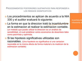 PROCEDIMIENTOS POSTERIORES SUSTANTIVOS PARA RESPONDER A
LOS RIESGOS SIGNIFICATIVOS
 Los procedimientos se aplican de acuerdo a la NIA
330 y el auditor evaluará lo siguiente:
 La forma en que la direccion trató la incertidumbre
en la estimacion al realizar la estimacion contable.
(un metodo que puede utilizar la direccion es un analisis de
sensibilidad, el cual establece varios escenarios de desenlace tales
como pesimista y optimista.
 Si las hipotesis significativas utilizadas son
razonables. (Una hipotesis es significativa si una variacion
razonable en la misma afecta de forma material a la medicion de la
estimacion contable)
Incertidumb
inherente de
 