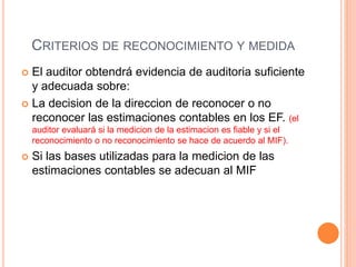 CRITERIOS DE RECONOCIMIENTO Y MEDIDA
 El auditor obtendrá evidencia de auditoria suficiente
y adecuada sobre:
 La decision de la direccion de reconocer o no
reconocer las estimaciones contables en los EF. (el
auditor evaluará si la medicion de la estimacion es fiable y si el
reconocimiento o no reconocimiento se hace de acuerdo al MIF).
 Si las bases utilizadas para la medicion de las
estimaciones contables se adecuan al MIF
 