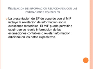 REVELACION DE INFORMACION RELACIONADA CON LAS
ESTIMACIONES CONTABLES
 La presentacion de EF de acuerdo con el MIF
incluye la revelacion de informacion sobre
cuestiones materiales. El MIF puede permitir o
exigir que se revele informacion de las
estimaciones contables o revelar informacion
adicional en las notas explicativas.
 