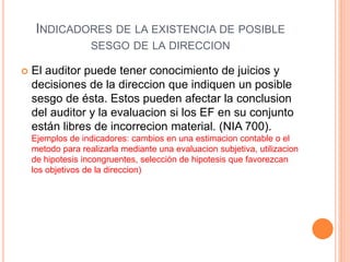 INDICADORES DE LA EXISTENCIA DE POSIBLE
SESGO DE LA DIRECCION
 El auditor puede tener conocimiento de juicios y
decisiones de la direccion que indiquen un posible
sesgo de ésta. Estos pueden afectar la conclusion
del auditor y la evaluacion si los EF en su conjunto
están libres de incorrecion material. (NIA 700).
Ejemplos de indicadores: cambios en una estimacion contable o el
metodo para realizarla mediante una evaluacion subjetiva, utilizacion
de hipotesis incongruentes, selección de hipotesis que favorezcan
los objetivos de la direccion)
 