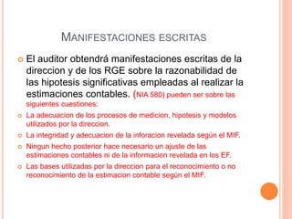 MANIFESTACIONES ESCRITAS
 El auditor obtendrá manifestaciones escritas de la
direccion y de los RGE sobre la razonabilidad de
las hipotesis significativas empleadas al realizar la
estimaciones contables. (NIA 580) pueden ser sobre las
siguientes cuestiones:
 La adecuacion de los procesos de medicion, hipotesis y modelos
utilizados por la direccion.
 La integridad y adecuacion de la inforacion revelada según el MIF.
 Ningun hecho posterior hace necesario un ajuste de las
estimaciones contables ni de la informacion revelada en los EF.
 Las bases utilizadas por la direccion para el reconocimiento o no
reconocimiento de la estimacion contable según el MIF.
 