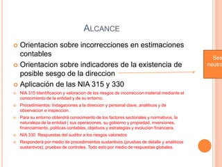 ALCANCE
 Orientacion sobre incorrecciones en estimaciones
contables
 Orientacion sobre indicadores de la existencia de
posible sesgo de la direccion
 Aplicación de las NIA 315 y 330
 NIA 315 Identificacion y valoracion de los riesgos de incorreccion material mediante el
conocimiento de la entidad y de su entorno.
 Procedimientos: Indagaciones a la direccion y personal clave, analiticos y de
observacion e inspeccion.
 Para su entorno obtendrá conocimiento de los factores sectoriales y normativos, la
naturaleza de la entidad ( sus operaciones, su gobierno y propiedad, inversiones,
financiamiento, politicas contables, objetivos y estrategias y evolucion financiera.
 NIA 330 Respuestas del auditor a los riesgos valorados
 Responderá por medio de procedimientos sustantivos (pruebas de detalle y analiticos
sustantivos), pruebas de controles. Todo esto por medio de respuestas globales.
Ses
neutra
 