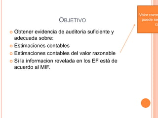 OBJETIVO
 Obtener evidencia de auditoria suficiente y
adecuada sobre:
 Estimaciones contables
 Estimaciones contables del valor razonable
 Si la informacion revelada en los EF está de
acuerdo al MIF.
Valor razon
puede se
ca
 