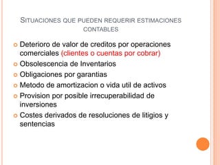 SITUACIONES QUE PUEDEN REQUERIR ESTIMACIONES
CONTABLES
 Deterioro de valor de creditos por operaciones
comerciales (clientes o cuentas por cobrar)
 Obsolescencia de Inventarios
 Obligaciones por garantias
 Metodo de amortizacion o vida util de activos
 Provision por posible irrecuperabilidad de
inversiones
 Costes derivados de resoluciones de litigios y
sentencias
 