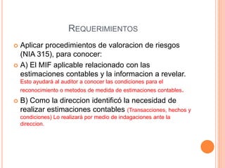 REQUERIMIENTOS
 Aplicar procedimientos de valoracion de riesgos
(NIA 315), para conocer:
 A) El MIF aplicable relacionado con las
estimaciones contables y la informacion a revelar.
Esto ayudará al auditor a conocer las condiciones para el
reconocimiento o metodos de medida de estimaciones contables.
 B) Como la direccion identificó la necesidad de
realizar estimaciones contables (Transacciones, hechos y
condiciones) Lo realizará por medio de indagaciones ante la
direccion.
 