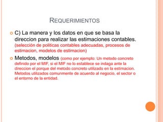 REQUERIMIENTOS
 C) La manera y los datos en que se basa la
direccion para realizar las estimaciones contables.
(selección de politicas contables adecuadas, procesos de
estimacion, modelos de estimacion)
 Metodos, modelos (como por ejemplo: Un metodo concreto
definido por el MIF, si el MIF no lo establece se indaga ante la
direccion el porque del metodo concreto utilizado en la estimacion.
Metodos utilizados comunmente de acuerdo al negocio, el sector o
el entorno de la entidad.
 