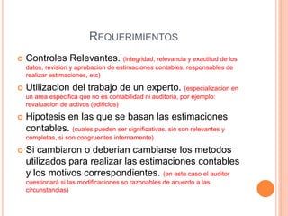  Controles Relevantes. (integridad, relevancia y exactitud de los
datos, revision y aprobacion de estimaciones contables, responsables de
realizar estimaciones, etc)
 Utilizacion del trabajo de un experto. (especializacion en
un area especifica que no es contabilidad ni auditoria, por ejemplo:
revaluacion de activos (edificios)
 Hipotesis en las que se basan las estimaciones
contables. (cuales pueden ser significativas, sin son relevantes y
completas, si son congruentes internamente)
 Si cambiaron o deberian cambiarse los metodos
utilizados para realizar las estimaciones contables
y los motivos correspondientes. (en este caso el auditor
cuestionará si las modificaciones so razonables de acuerdo a las
circunstancias)
REQUERIMIENTOS
 