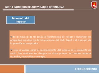 NIC 18 INGRESOS DE ACTIVIDADES ORDINARIAS



    Momento del
      Ingreso




    En la mayoría de los casos la transferencia de riesgos y beneficios de
   propiedad coincide con la transferencia del título legal o el traspaso de
   la posesión al comprador.

    Esto se conoce como el reconocimiento del ingreso en el momento de
   venta. No obstante no siempre es claro porque se pueden separar
   acuerdos, facturación y entrega.



                                                             RECONOCIMIENTO
 