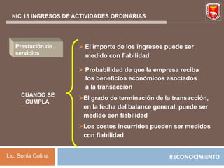 NIC 18 INGRESOS DE ACTIVIDADES ORDINARIAS




   Prestación de       El importe de los ingresos puede ser
   servicios            medido con fiabilidad

                       Probabilidad de que la empresa reciba
                        los beneficios económicos asociados
                        a la transacción
     CUANDO SE
                      El grado de terminación de la transacción,
      CUMPLA
                       en la fecha del balance general, puede ser
                       medido con fiabilidad
                      Los costos incurridos pueden ser medidos
                       con fiabilidad


Lic. Sonia Colina                                   RECONOCIMIENTO
 
