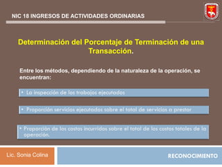 NIC 18 INGRESOS DE ACTIVIDADES ORDINARIAS



    Determinación del Porcentaje de Terminación de una
                       Transacción.

     Entre los métodos, dependiendo de la naturaleza de la operación, se
     encuentran:




Lic. Sonia Colina                                           RECONOCIMIENTO
 