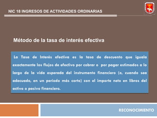 NIC 18 INGRESOS DE ACTIVIDADES ORDINARIAS




  Método de la tasa de interés efectiva


  La Tasa de Interés efectiva es la tasa de descuento que iguala
 exactamente los flujos de efectivo por cobrar o por pagar estimados a lo
 largo de la vida esperada del instrumento financiero (o, cuando sea
 adecuado, en un período más corto) con el importe neto en libros del
 activo o pasivo financiero.



                                                         RECONOCIMIENTO
 