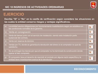 NIC 18 INGRESOS DE ACTIVIDADES ORDINARIAS


EJERCICIO
Escriba “SI” o “No” en la casilla de verificación según considere las situaciones en
las cuales la entidad conserva riesgos y ventajas significativos.
a)   La entidad asume obligaciones por funcionamiento insatisfactorio según se establece en
     las condiciones normales de la garantía.
                                                                                               N
b) Venta en consignación                                                                       S
c)   Venta de bienes junto con el servicio de instalación, siendo esta instalación parte
     sustancial del contrato.                                                                  S
d)   Venta con reserva de dominio                                                              N
e)   Ventas por TV, donde se garantiza la devolución del dinero si el comprador no que da
     satisfecho.                                                                               N
f)   No se entregan los bienes por que el comprador no ha terminado la construcción donde
     operar el bien comprado.                                                                  N
g)   El comprador tiene el derecho de rescindir el contrato por alguna razón específica y la
     entidad tiene incertidumbre acerca de la devolución                                       S



                                                                                    RECONOCIMIENTO
 