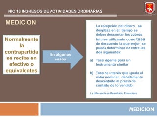 NIC 18 INGRESOS DE ACTIVIDADES ORDINARIAS


MEDICION                                La recepción del dinero se
                                        desplaza en el tiempo se
                                        deben descontar los cobros
Normalmente                             futuros utilizando como tasa
                                        de descuento la que mejor se
      la                                pueda determinar de entre las
contrapartida      En algunos
                                        dos siguientes:
 se recibe en        casos          a) Tasa vigente para un
  efectivo o                           Instrumento similar
equivalentes                        b) Tasa de interés que iguala el
                                       valor nominal debidamente
                                       descontado al precio de
                                       contado de lo vendido.

                                    La diferencia es Resultado Financiero




                                                                  MEDICION
 