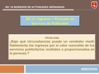 NIC 18 INGRESOS DE ACTIVIDADES ORDINARIAS



              SIC-31 Ingresos – Permutas de
                  Servicios de Publicidad


                           PROBLEMA
   ¿Bajo  qué circunstancias puede un vendedor medir
   fiablemente los ingresos por el valor razonable de los
   servicios publicitarios recibidos o proporcionados en
   la permuta.?



                                                MEDICION
 
