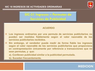 NIC 18 INGRESOS DE ACTIVIDADES ORDINARIAS


                SIC-31 Ingresos – Permutas de
                    Servicios de Publicidad

                               ACUERDO

 Los ingresos ordinarios por una permuta de servicios publicitarios no
  pueden ser medidos fiablemente según el valor razonable de los
  servicios publicitarios recibidos.
 Sin embargo, el vendedor puede medir de forma fiable los ingresos
  según el valor razonable de los servicios publicitarios que proporciona
  en contraprestación únicamente por referencia a transacciones que no
  sean permutas, y que:
  a). Conlleven publicidad similar a la publicidad permutada.
  b). Sucedan frecuentemente.


                                                             MEDICION
 