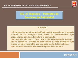 NIC 18 INGRESOS DE ACTIVIDADES ORDINARIAS



              SIC-31 Ingresos – Permutas de
                  Servicios de Publicidad


                                ACUERDO

     c) Representen un número significativo de transacciones e importe
     cuando se las compara con todas las transacciones que
     proporcionan publicidad similar a la permutada.
     d)Involucren efectivo u otra forma de contrapartida (ejemplo:
     títulos cotizados , activos no monetarios, y otros servicios) que
     tengan un valor razonable que se pueda medir de forma fiable.
     e)No se realicen con la misma contraparte de la permuta.



                                                           MEDICION
 