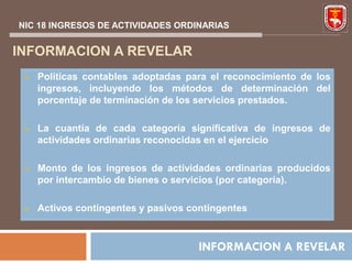 NIC 18 INGRESOS DE ACTIVIDADES ORDINARIAS


INFORMACION A REVELAR
    Políticas contables adoptadas para el reconocimiento de los
     ingresos, incluyendo los métodos de determinación del
     porcentaje de terminación de los servicios prestados.

    La cuantía de cada categoría significativa de ingresos de
     actividades ordinarias reconocidas en el ejercicio

    Monto de los ingresos de actividades ordinarias producidos
     por intercambio de bienes o servicios (por categoría).

    Activos contingentes y pasivos contingentes



                                      INFORMACION A REVELAR
 
